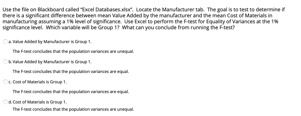 Use the file on Blackboard called "Excel Databases.xlsx". Locate the Manufacturer tab. The goal is to test to determine if
there is a significant difference between mean Value Added by the manufacturer and the mean Cost of Materials in
manufacturing assuming a 1% level of significance. Use Excel to perform the F-test for Equality of Variances at the 1%
significance level. Which variable will be Group 1? What can you conclude from running the F-test?
a. Value Added by Manufacturer is Group 1.
The F-test concludes that the population variances are unequal.
b. Value Added by Manufacturer is Group 1.
The F-test concludes that the population variances are equal.
c. Cost of Materials is Group 1.
The F-test concludes that the population variances are equal.
d. Cost of Materials is Group 1.
The F-test concludes that the population variances are unequal.
