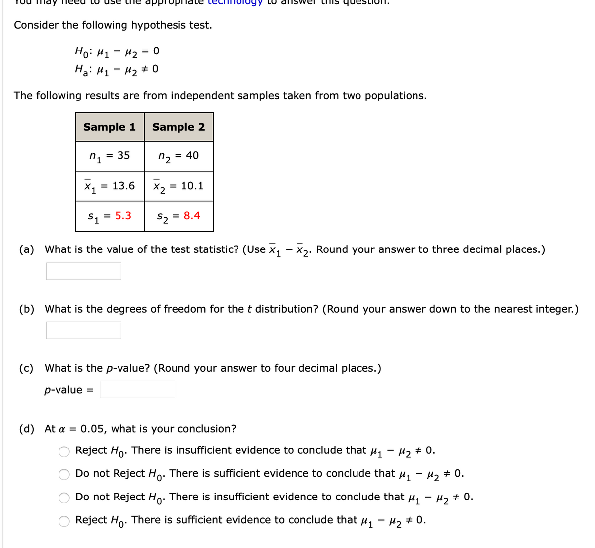 LU use tne appro
gy to aiIswer
Consider the following hypothesis test.
Hoi H1- H2
= 0
Ha: H1 - 42 # 0
The following results are from independent samples taken from two populations.
Sample 1
Sample 2
= 35
n2 =
= 40
X1
= 13.6
X2
= 10.1
S1
= 5.3
S, = 8.4
(a) What is the value of the test statistic? (Use x, - X,. Round your answer to three decimal places.)
(b) What is the degrees of freedom for the t distribution? (Round your answer down to the nearest integer.)
(c) What is the p-value? (Round your answer to four decimal places.)
p-value
%3D
(d) At a = 0.05, what is your conclusion?
Reject Ho. There is insufficient evidence to conclude that u,
H2 # 0.
Do not Reject Ho. There is sufficient evidence to conclude that u, - u, + 0.
Do not Reject Ho:
There is insufficient evidence to conclude that
H2 # 0.
Reject Ho. There is sufficient evidence to conclude that µ, - µ, # 0.
