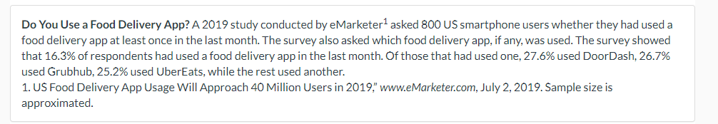 Do You Use a Food Delivery App? A 2019 study conducted by eMarketer¹ asked 800 US smartphone users whether they had used a
food delivery app at least once in the last month. The survey also asked which food delivery app, if any, was used. The survey showed
that 16.3% of respondents had used a food delivery app in the last month. Of those that had used one, 27.6% used DoorDash, 26.7%
used Grubhub, 25.2% used UberEats, while the rest used another.
1. US Food Delivery App Usage Will Approach 40 Million Users in 2019, www.eMarketer.com, July 2, 2019. Sample size is
approximated.
