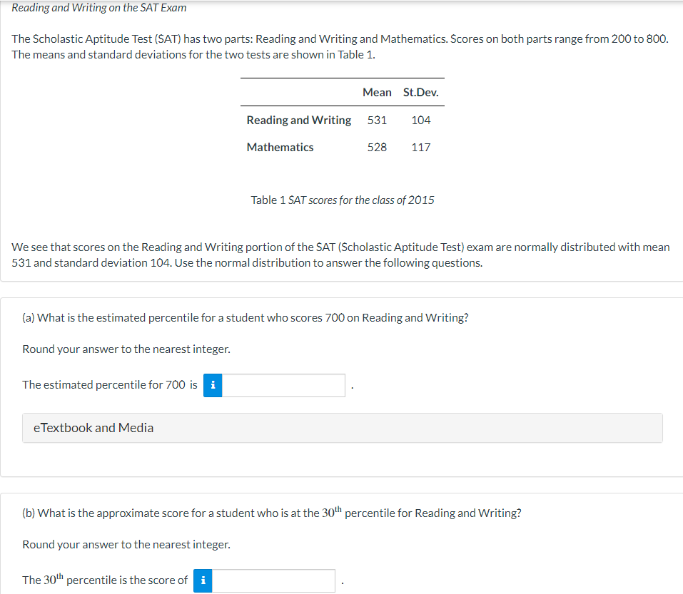 Reading and Writing on the SAT Exam
The Scholastic Aptitude Test (SAT) has two parts: Reading and Writing and Mathematics. Scores on both parts range from 200 to 800.
The means and standard deviations for the two tests are shown in Table 1.
The estimated percentile for 700 is i
eTextbook and Media
Mean St.Dev.
Reading and Writing 531 104
528 117
Mathematics
We see that scores on the Reading and Writing portion of the SAT (Scholastic Aptitude Test) exam are normally distributed with mean
531 and standard deviation 104. Use the normal distribution to answer the following questions.
(a) What is the estimated percentile for a student who scores 700 on Reading and Writing?
Round your answer to the nearest integer.
The 30th percentile is the score of i
Table 1 SAT scores for the class of 2015
(b) What is the approximate score for a student who is at the 30th percentile for Reading and Writing?
Round your answer to the nearest integer.