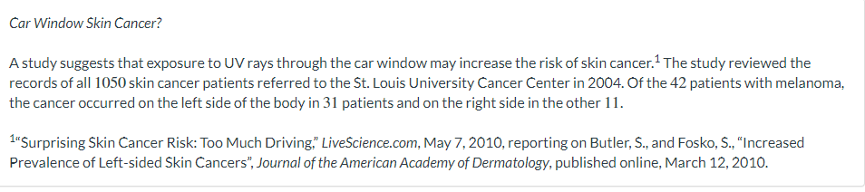 Car Window Skin Cancer?
A study suggests that exposure to UV rays through the car window may increase the risk of skin cancer.¹ The study reviewed the
records of all 1050 skin cancer patients referred to the St. Louis University Cancer Center in 2004. Of the 42 patients with melanoma,
the cancer occurred on the left side of the body in 31 patients and on the right side in the other 11.
1"Surprising Skin Cancer Risk: Too Much Driving LiveScience.com, May 7, 2010, reporting on Butler, S., and Fosko, S., "Increased
Prevalence of Left-sided Skin Cancers", Journal of the American Academy of Dermatology, published online, March 12, 2010.