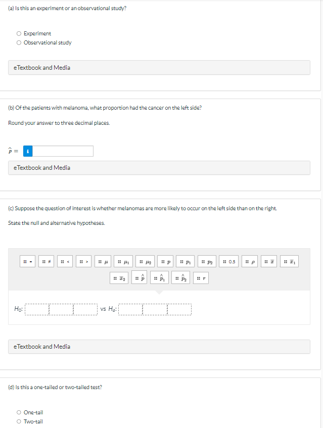 (a) Is this an experiment or an observational study?
O Experiment
Observational study
eTextbook and Media
(b) of the patients with melanoma, what proportion had the cancer on the left side?
Round your answer to three decimal places.
eTextbook and Media
(c) Suppose the question of interest is whether melanomas are more likely to occur on the left side than on the right.
State the null and alternative hypotheses.
Ho:
eTextbook and Media
>
O One-tail
O Two-tail
(d) Is this a one-tailed or two-tailed test?
μ
17₂
vs H₂:
1144₂
p
P
Pi #P₂
0.5
