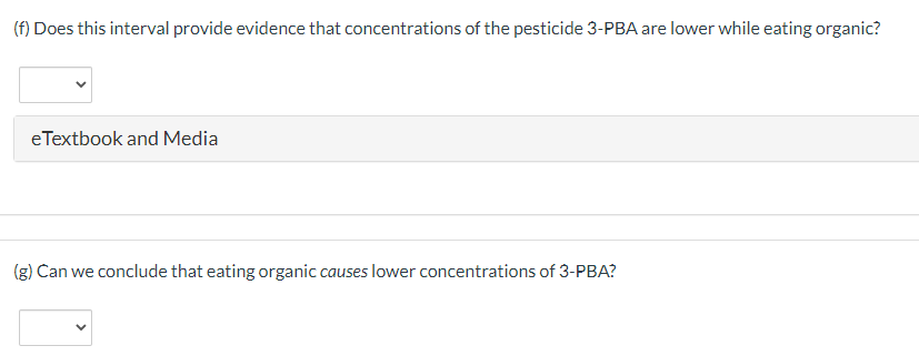 (f) Does this interval provide evidence that concentrations of the pesticide 3-PBA are lower while eating organic?
eTextbook and Media
(g) Can we conclude that eating organic causes lower concentrations of 3-PBA?