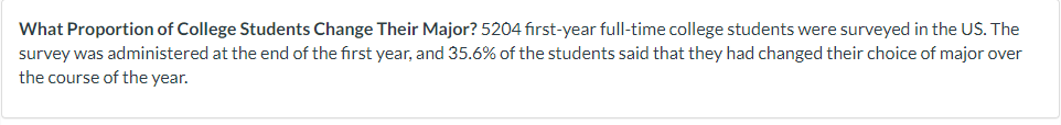 What Proportion of College Students Change Their Major? 5204 first-year full-time college students were surveyed in the US. The
survey was administered at the end of the first year, and 35.6% of the students said that they had changed their choice of major over
the course of the year.
