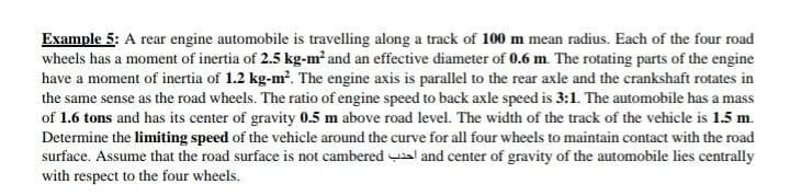 Example 5: A rear engine automobile is travelling along a track of 100 m mean radius. Each of the four road
wheels has a moment of inertia of 2.5 kg-m² and an effective diameter of 0.6 m. The rotating parts of the engine
have a moment of inertia of 1.2 kg-m?. The engine axis is parallel to the rear axle and the crankshaft rotates in
the same sense as the road wheels. The ratio of engine speed to back axle speed is 3:1. The automobile has a mass
of 1.6 tons and has its center of gravity 0.5 m above road level. The width of the track of the vehicle is 1.5 m.
Determine the limiting speed of the vehicle around the curve for all four wheels to maintain contact with the road
surface. Assume that the road surface is not cambered al and center of gravity of the automobile lies centrally
with respect to the four wheels.
