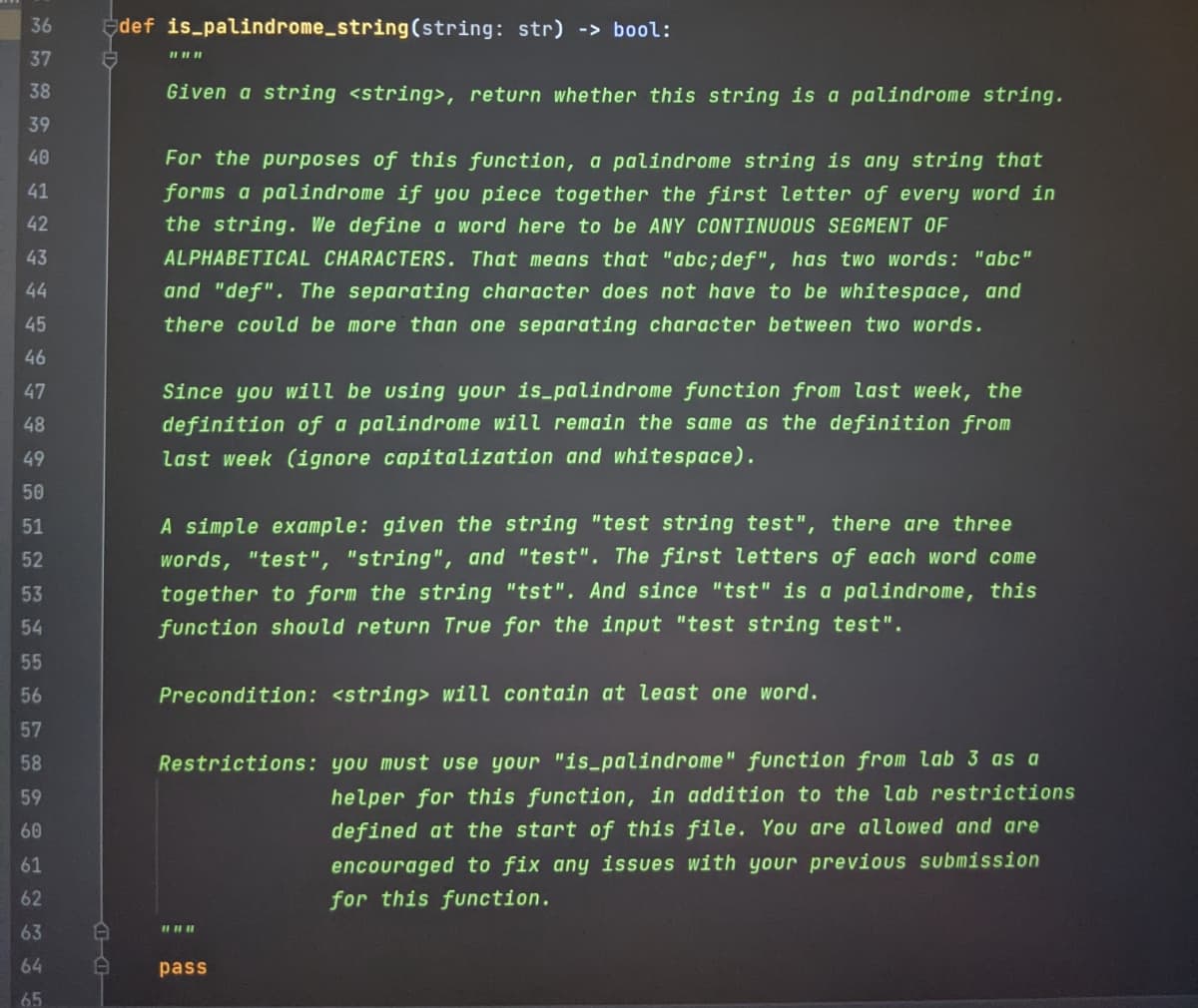 36
edef is palindrome_string(string: str) -> bool:
37
38
Given a string <string>, return whether this string is a palindrome string.
39
40
For the purposes of this function, a palindrome string is any string that
forms a palindrome if you piece together the first letter of every word in
the string. We define a word here to be ANY CONTINUOUS SEGMENT OF
41
42
43
ALPHABETICAL CHARACTERS. That means that "abc;def", has twO words: "abc"
44
and "def". The separating character does not have to be whitespace, and
45
there could be more than one separating character between two words.
46
47
Since you will be using your is_palindrome function from last week, the
48
definition of a palindrome will remain the same as the definition from
49
last week (ignore capitalization and whitespace).
50
51
A simple example: given the string "test string test", there are three
52
words, "test", "string", and "test". The first letters of each word come
53
together to form the string "tst". And since "tst" is a palindrome, this
54
function should return True for the input "test string test".
55
56
Precondition: <string> will contain at least one word.
57
58
Restrictions: you must use your "is_palindrome" function from lab 3 as a
helper for this function, in addition to the lab restrictions
defined at the start of this file. You are allowed and are
encouraged to fix any issues with your previous submission
for this function.
59
60
61
62
63
64
pass
65
台1台|
