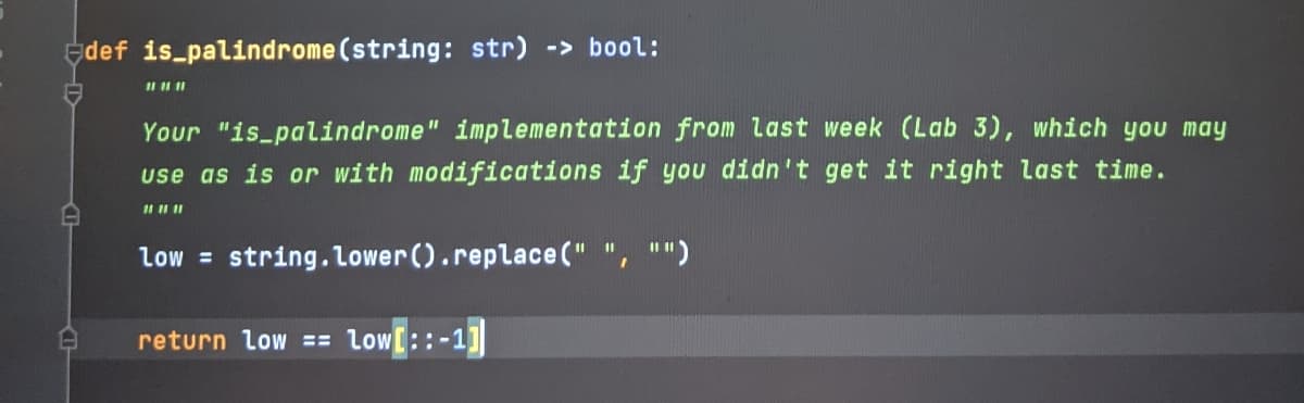 Edef is palindrome (string: str) -> bool:
Your "is_palindrome" implementation from last week (Lab 3), which you may
use as is or with modifications if you didn't get it right last time.
low = string.Lower().replace (" ", "")
%3D
return low == low[::-1]
