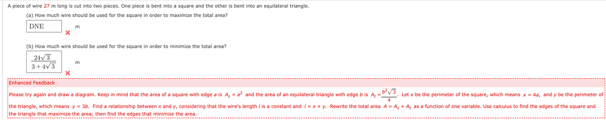 A piece of wire 27 m long is cut into two pieces. One piece is bent into a square and the other is bent into an equilateral triangle.
(a) How much wire should be used for the square in order to maximize the total area?
DNE
m
(b) How much wire should be used for the square in order to minimize the total area?
24/3
3+ 4V3
Enhanced Feedback
Please try again and draw a diagram. Keep in mind that the area of a square with edge a is As
b²V3
a and the area of an equilateral triangle with edge b is Aț =.
Let x be the perimeter of the square, which means x = 4a, and y be the perimeter of
4
the triangle, which means y = 3b. Find a relationship between x and y, considering that the wire's length / is a constant and / = x + y. Rewrite the total area A = As + A¢ as a function of one variable. Use calculus to find the edges of the square and
¡the triangle that maximize the area; then find the edges that minimize the area.
