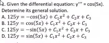 hi. Given the differential equation: y" = cos(5x).
Determine its general solution.
A. 125y = -cos(5x) + C,x2 + C2x + C3
B. 125y = cos(5x) + C,x2 + C2x + C3
C. 125y = -sin(5x) + C,x2 + C2x + C3
D. 125y = sin(5x) + C,x2 + C2x + C3
