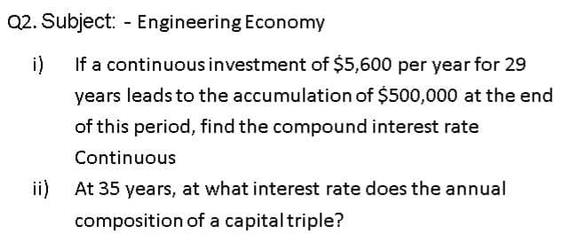 Q2. Subject: - Engineering Economy
i)
If a continuous investment of $5,600 per year for 29
years leads to the accumulation of $500,000 at the end
of this period, find the compound interest rate
Continuous
ii) At 35 years, at what interest rate does the annual
composition of a capitaltriple?
