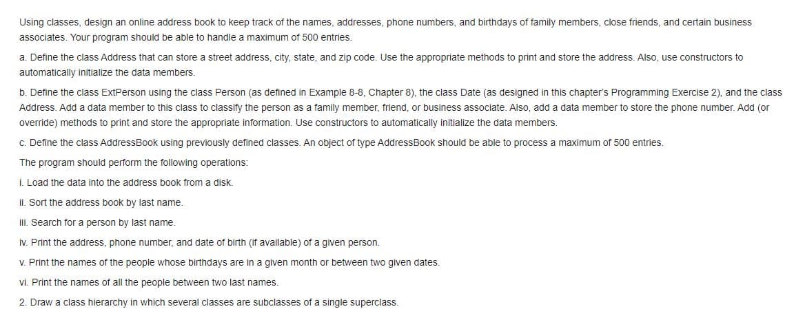 Using classes, design an online address book to keep track of the names, addresses, phone numbers, and birthdays of family members, close friends, and certain business
associates. Your program should be able to handle a maximum of 500 entries.
a. Define the class Address that can store a street address, city, state, and zip code. Use the appropriate methods to print and store the address. Also, use constructors to
automatically initialize the data members,
b. Define the class ExtPerson using the class Person (as defined in Example 8-8, Chapter 8), the class Date (as designed in this chapter's Programming Exercise 2), and the class
Address. Add a data member to this class to classify the person as a family member, friend, or business associate. Also, add a data member to store the phone number. Add (or
override) methods to print and store the appropriate information. Use constructors to automatically initialize the data members.
c. Define the class AddressBook using previously defined classes. An object of type AddressBook should be able to process a maximum of 500 entries.
The program should perform the following operations:
i. Load the data into the address book from a disk.
ii. Sort the address book by last name.
ii. Search for a person by last name.
iv. Print the address, phone number, and date of birth (if available) of a given person.
V. Print the names of the people whose birthdays are in a given month or between two given dates.
vi. Print the names of all the people between two last names.
2. Draw a class hierarchy in which several classes are subclasses of a single superclass.
