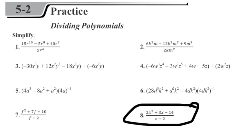 5-2
Practice
Dividing Polynomials
Simplify.
15r10 – 5r8 + 40r²
1.
6k?m – 12k?m² + 9m³
2.
5r4
2km2
3. (-30x'y+ 12r'y' – 1&r'y) + (-6x³y)
4. (-6w z* – 3w°z° + 4w + 5z) ÷ (2w°z)
5. (4a – 8a + a)(4a)
6. (28ďk² + dk² – 4dk’)(4dk³)!
7.
f² +7f + 10
2x3 + 3x – 14
8.
f +2
x - 2
