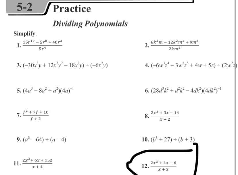 5-2
Practice
Dividing Polynomials
Simplify.
15r10 – 5r® + 40r²
5r4
6k?m – 12k?m² + 9m³
1.
2.
2km2
3. (-30x’y + 12x³y² – 18xy) + (-6x³y)
4. (-6w°z* – 3w²z° + 4w + 5z) ÷ (2w²2)
5. (4a² – 8a² + a°)(4a)
6. (28ďk + dk² – 4dk®)(4dk*)|
f² +7f + 10
2x3 + 3х - 14
8.
7.-
f +2
х— 2
9. (a' – 64) ÷ (a – 4)
10. (b³ + 27) ÷ (b + 3)
2x3+ 6x + 152
11.
2x3 + 4x – 6
12.
x + 4
x + 3
