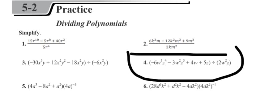 5-2
Practice
Dividing Polynomials
Simplify.
15r10 – 5r® + 40r²
5r4
6k?m – 12k²m² + 9m³
2km²
1.
2.
3. (-30x’y + 12x³y – 18x°y) + (-6x³y)
4. (-6w°z* – 3w²z° + 4w+ 5z) + (2w²z)
5. (4a – 8a² + a°)(4a)|
6. (28ďk² + d°R² – 4dk?)(4dk³)|
