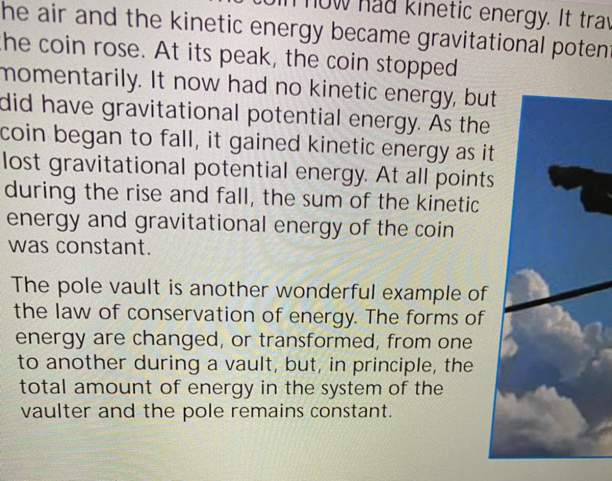kinetic energy. It trau
he air and the kinetic energy became gravitational poten
che coin rose. At its peak, the coin stopped
momentarily. It now had no kinetic energy, but
did have gravitational potential energy. As the
coin began to fall, it gained kinetic energy as it
lost gravitational potential energy. At all points
during the rise and fall, the sum of the kinetic
energy and gravitational energy of the coin
was constant.
The pole vault is another wonderful example of
the law of conservation of energy. The forms of
energy are changed, or transformed, from one
to another during a vault, but, in principle, the
total amount of energy in the system of the
vaulter and the pole remains constant.
