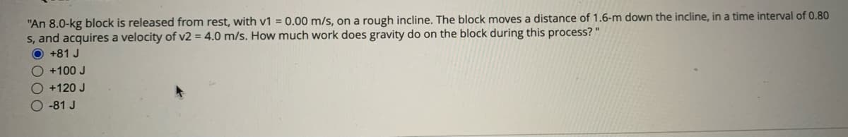 "An 8.0-kg block is released from rest, with v1 = 0.00 m/s, on a rough incline. The block moves a distance of 1.6-m down the incline, in a time interval of 0.80
s, and acquires a velocity of v2 = 4.0 m/s. How much work does gravity do on the block during this process? "
O +81 J
O +100 J
O +120 J
O -81 J
