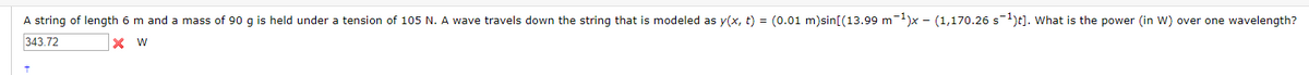 A string of length 6 m and a mass of 90 g is held under a tension of 105 N. A wave travels down the string that is modeled as y(x, t) = (0.01 m)sin[(13.99 m)x - (1,170.26 s)t]. What is the power (in W) over one wavelength?
343.72
