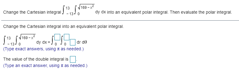 13
V169 - x2
Change the Cartesian integral aJ
dy dx into an equivalent polar integral. Then evaluate the polar integral.
- 13. 0
Change the Cartesian integral into an equivalent polar integral.
(169 -x2
- 13 0
(Type exact answers, using t as needed.)
13
dy dx =
dr de
The value of the double integral is
(Type an exact answer, using a as needed.)
