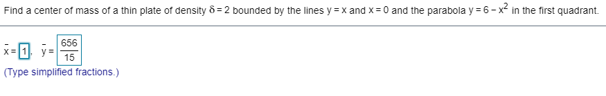 Find a center of mass of a thin plate of density 8 = 2 bounded by the lines y = x and x = 0 and the parabola y = 6 - x² in the first quadrant.
656
x= 1 y =
15
(Type simplified fractions.)
