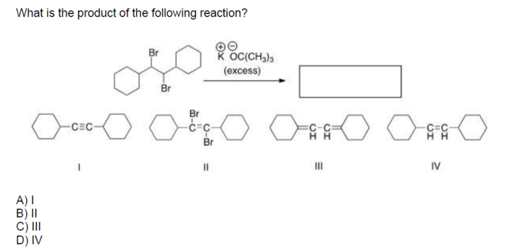 What is the product of the following reaction?
Br
K OC(CH3)3
(excess)
Br
Br
CEC
C=C
H H
Br
II
II
IV
A) I
B) II
C) III
D) IV
