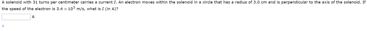 A solenoid with 31 turns per centimeter carries a current I. An electron moves within the solenoid in a circle that has a radius of 3.0 cm and is perpendicular to the axis of the solenoid. If
the speed of the electron is 3.4 x 105 m/s, what is I (in A)?
A
