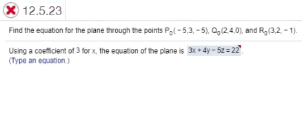 X 12.5.23
Find the equation for the plane through the points Po(- 5,3. - 5), Q,(2.4,0), and R, (3,2, - 1).
Using a coefficient of 3 for x, the equation of the plane is 3x + 4y – 5z = 22".
(Type an equation.)
