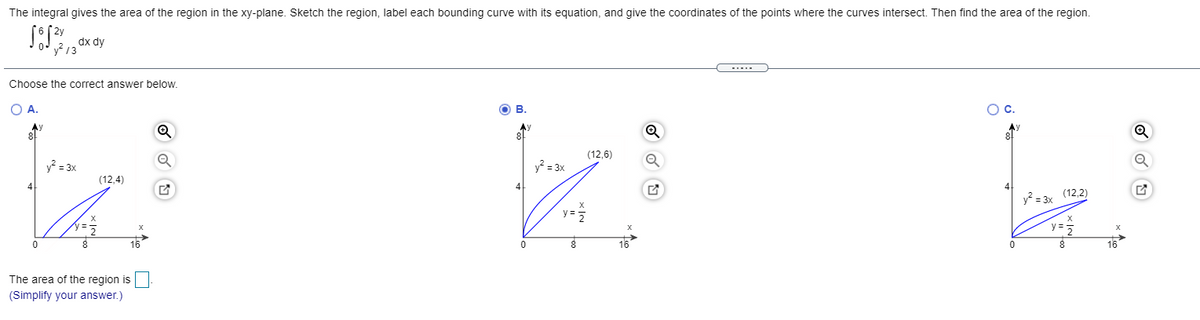 The integral gives the area of the region in the xy-plane. Sketch the region, label each bounding curve with its equation, and give the coordinates of the points where the curves intersect. Then find the area of the region.
dx dy
13
Choose the correct answer below.
O A.
OB.
Oc.
8
Ay
8l
Ay
8
(12,6)
y? = 3x
y? = 3x
(12,4)
4
y = 3x (12,2)
y=
y =5
X
16
16
8
16
The area of the region is
(Simplify your answer.)
