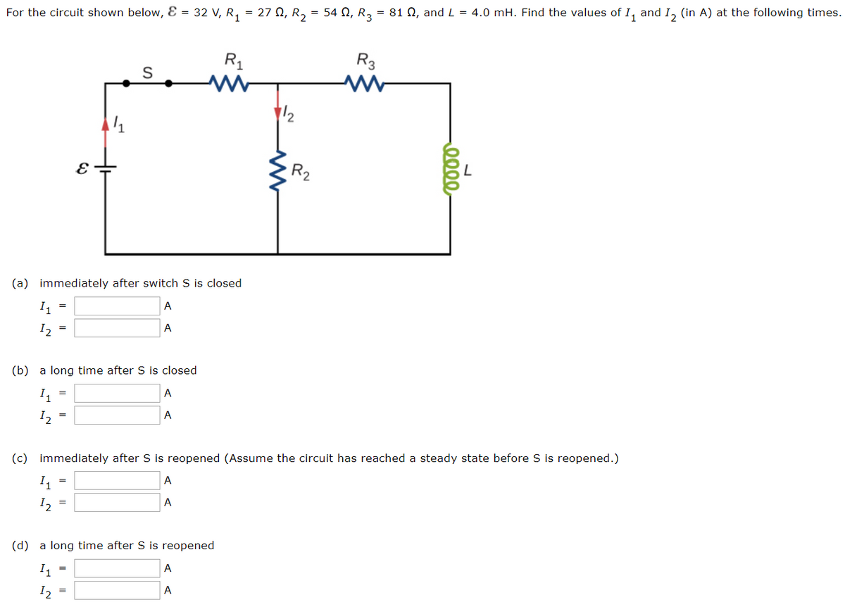 For the circuit shown below, Ɛ = 32 V, R, = 27 N, R, = 54 N, R3 = 81 N, and L = 4.0 mH. Find the values of I, and I, (in A) at the following times.
R1
R3
1/2
R2
(a) immediately after switch S is closed
I, =
A
I2
A
(b) a long time after S is closed
I,
A
I2
A
(c) immediately after S is reopened (Assume the circuit has reached a steady state before S is reopened.)
I =
A
I2
A
=
(d) a long time after S is reopened
A
I, =
A
0000
