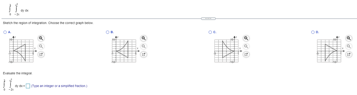 dy dx
- 2x
-....
Sketch the region of integration. Choose the correct graph below.
O A.
Ов.
OC.
OD.
Ay
10-
Ay
10
10
10-
-10
40
40
Evaluate the integral.
dy dx =
(Type an integer or a simplified fraction.)
2x
