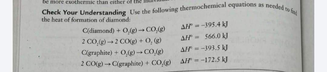 Check Your Understanding Use the following thermochemical equations as needed to find
be more exothermic than either of the
the heat of formation of diamond:
AH =-395.4 kJ
0,(g) CO,(g)
2 CO,(g)2 CO(g) + O, (g)
C(graphite) + O,(g)→ CO,(g)
2 CO(g)C(graphite) + CO,(g)
C(diamond) +
AH =
566.0 kJ
AH =
-393.5 kJ
AH = -172.5 kJ
