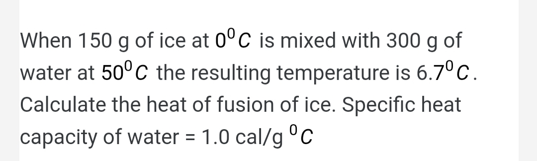 When 150 g of ice at 0°C is mixed with 300 g of
g
water at 50°C the resulting temperature is 6.7°c.
Calculate the heat of fusion of ice. Specific heat
capacity of water = 1.0 cal/g c
