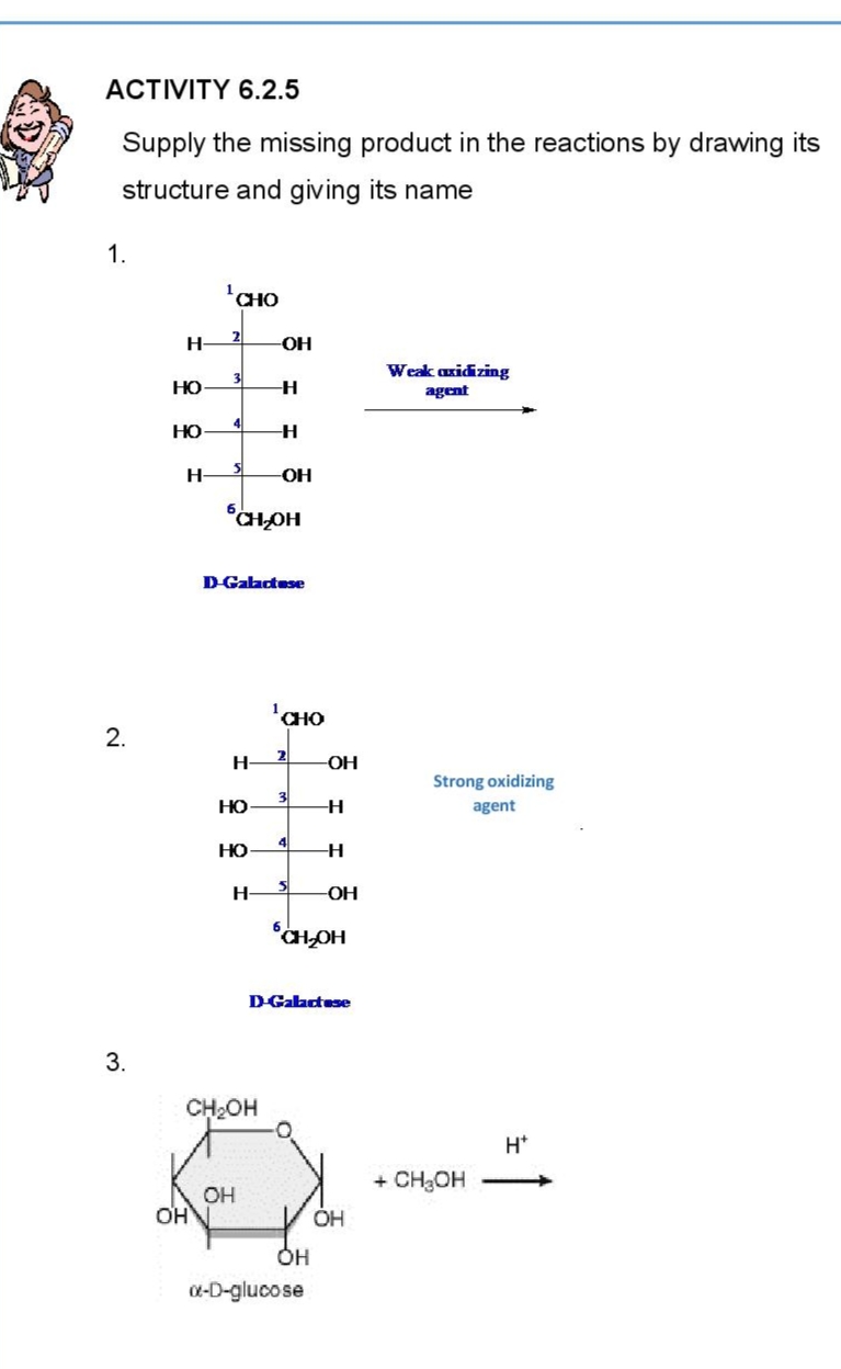 ACTIVITY 6.2.5
Supply the missing product in the reactions by drawing its
structure and giving its name
1.
¹CHO
2
3
Weak axidizing
agent
2.
3.
H-
HO
HO
H-
OH
H-
OH
CH₂OH
D-Galactose
HO
HO
H
-H
-H
-ОН
CHO
2
CH₂OH
OH
OH
x-D-glucose
-OH
3
4
3
CH₂OH
D-Galactose
-H
H
-OH
OH
Strong oxidizing
agent
+ CH₂OH
H*