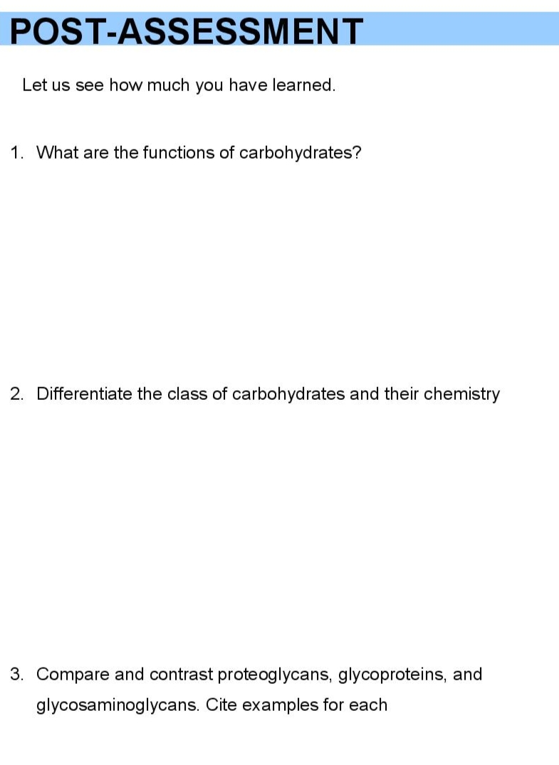 POST-ASSESSMENT
Let us see how much you have learned.
1. What are the functions of carbohydrates?
2. Differentiate the class of carbohydrates and their chemistry
3. Compare and contrast proteoglycans, glycoproteins, and
glycosaminoglycans. Cite examples for each