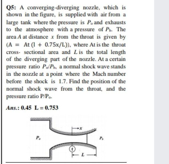 Q5: A converging-diverging nozzle, which is
shown in the figure, is supplied with air from a
large tank where the pressure is Po and exhausts
to the atmosphere with a pressure of Pt. The
area A at distance x from the throat is given by
At (1 + 0.75x/L)), where At is the throat
cross- sectional area and Lis the total length
of the diverging part of the nozzle. At a certain
pressure ratio P/Pb, a normal shock wave stands
in the nozzle at a point where the Mach number
before the shock is 1.7. Find the position of the
normal shock wave from the throat, and the
(A
%3D
pressure ratio P/Po.
Ans.: 0.45 L= 0.753
P.
