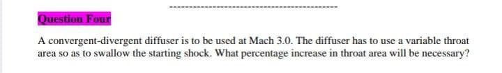 Question Four
A convergent-divergent diffuser is to be used at Mach 3.0. The diffuser has to use a variable throat
area so as to swallow the starting shock. What percentage increase in throat area will be necessary?

