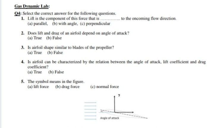 Gas Dynamic Lab:
04: Select the correct answer for the following questions.
1. Lift is the component of this force that is .. . to the oncoming flow direction.
(a) parallel, (b) with angle, (c) perpendicular
2. Does lift and drag of an airfoil depend on angle of attack?
(a) True (b) False
3. Is airfoil shape similar to blades of the propeller?
(a) True (b) False
4. Is airfoil can be characterized by the relation between the angle of attack, lift coefficient and drag
coefficient?
(a) True (b) False
5. The symbol means in the figure.
(a) lift force (b) drag force
(c) normal force
Angle of attack

