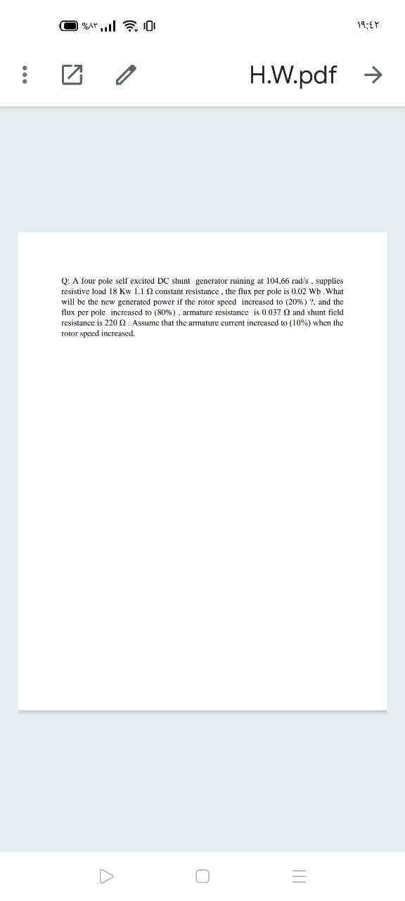 19:EY
H.W.pdf >
Q: A four pole self excited DC shunt generator ruining at 104,66 rad/s, supplies
resistive load 18 Kw 1.1 N constant resistance, the flux per pole is 0.02 Wb.What
will be the new generated power if the rotor speed increased to (20%) ?, and the
flux per pole increased to (80%), armature resistance is 0.037 Q and shunt ficld
resistance is 220 n. Assume that the armature current increased to (10%) when the
rotor speed increased.
II
