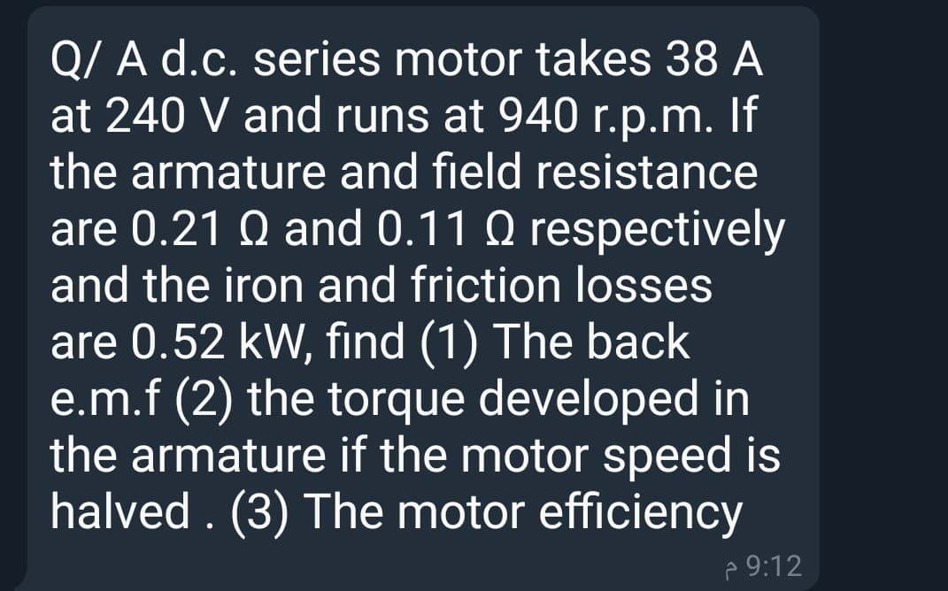 Q/ A d.c. series motor takes 38 A
at 240 V and runs at 940 r.p.m. If
the armature and field resistance
are 0.21 Q and 0.11 Q respectively
and the iron and friction losses
are 0.52 kW, find (1) The back
e.m.f (2) the torque developed in
the armature if the motor speed is
halved . (3) The motor efficiency
p 9:12
