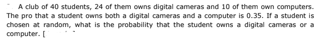 A club of 40 students, 24 of them owns digital cameras and 10 of them own computers.
The pro that a student owns both a digital cameras and a computer is 0.35. If a student is
chosen at random, what is the probability that the student owns a digital cameras or a
computer. [
