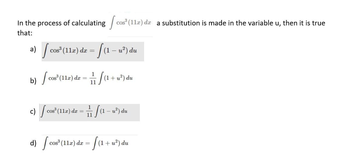 In the process of calculating cos³ (112) da a substitution is made in the variable u, then it is true
that:
a) [ cos³ (112) dz = [(1
dx
(1-
u²) du
b) cos¹ (112) dz(1+²) du
S
=
11
c) cos³¹ (11x) dx =
ſa (1 − u²) du
11
d) cos³ (11) dr = [(1 + u²) du
S
dx