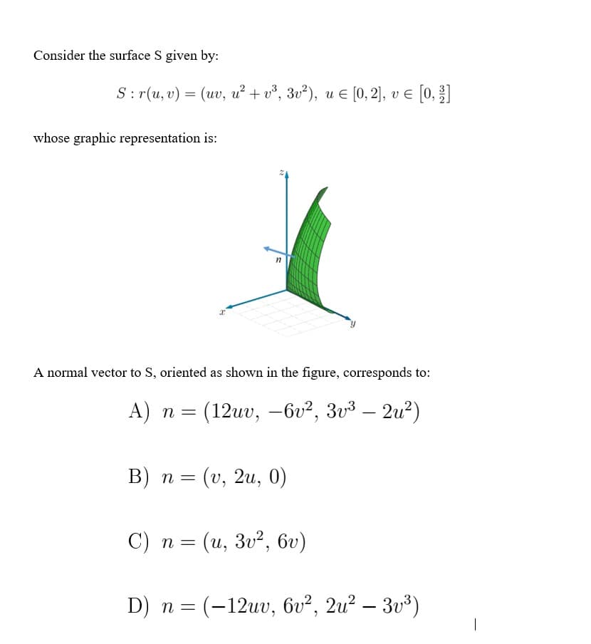 Consider the surface S given by:
S: r(u, v) = (uv, u² + v³, 3v²), u € [0, 2], v € [0, 1]
whose graphic representation is:
11
A normal vector to S, oriented as shown in the figure, corresponds to:
A) n = (12uv, -6v², 3v³ - 2u²)
B) n = (v, 2u, 0)
C) n = (u, 3v², 6v)
D) n = (-12uv, 6v², 2u² — 3v³)