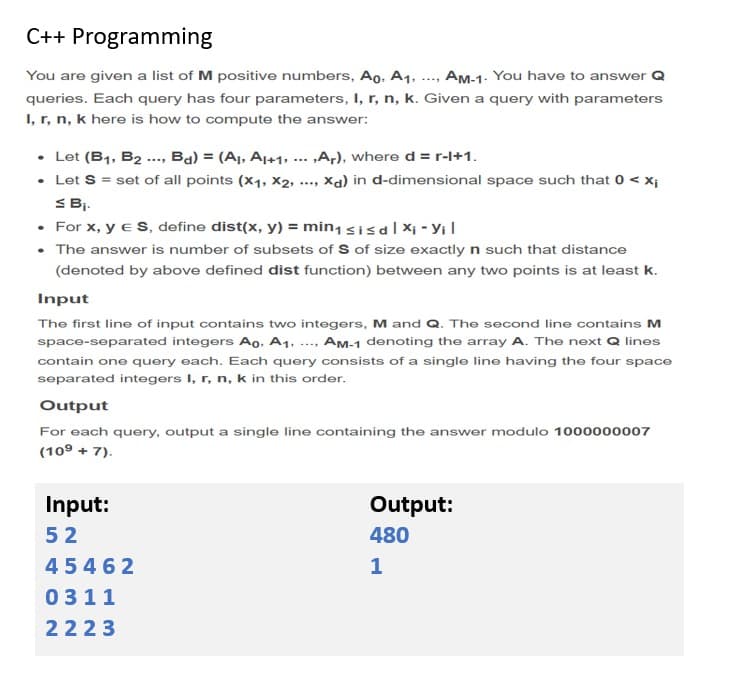 C++ Programming
You are given a list of M positive numbers, Ao, A1, .., AM-1. You have to answer Q
queries. Each query has four parameters, I, r, n, k. Given a query with parameters
I, r, n, k here is how to compute the answer:
• Let (B1, B2 ..., Ba) = (Aj, A1+1, ... ,A,), where d = r-l+1.
• Let S = set of all points (x1, X2,
S Bi.
• For x, y e S, define dist(x, y) = min, sisal Xi - Yi I
• The answer is number of subsets of S of size exactly n such that distance
Xa) in d-dimensional space such that 0 < X¡
(denoted by above defined dist function) between any two points is at least k.
Input
The first line of input contains two integers, M and Q. The second line contains M
space-separated integers Ao, A1, ...., AM-1 denoting the array A. The next Q lines
contain one query each. Each query consists of a single line having the four space
separated integers I, r, n, k in this order.
Output
For each query, output a single line containing the answer modulo 1000000007
(109 + 7).
Input:
Output:
52
480
45462
1
0311
2223
