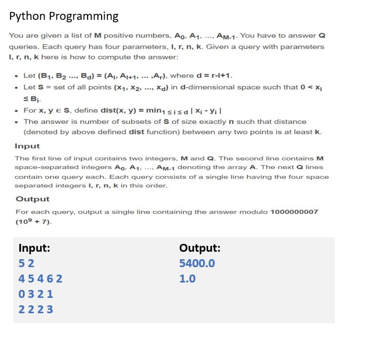 Python Programming
You are given a list of M positive numbers, Ao, A1,
AM-1. You have to answer Q
....
queries. Each query has four parameters, I, r, n, k. Given a query with parameters
I, r, n, k here is how to compute the answer:
• Let (B1, B2 ..., Ba) = (A,, A1+1, ... ,A;), where d = r-l+1.
• Let S = set of all points (x1, X2,
S Bi.
• For x, y e S, define dist(x, y) = min, sisal Xi - Yi I
• The answer is number of subsets of S of size exactly n such that distance
Xa) in d-dimensional space such that 0 < x;
(denoted by above defined dist function) between any two points is at least k.
Input
The first line of input contains two integers, M and Q. The second line contains M
space-separated integers Ao, A1, ..., Am-1 denoting the array A. The next Q lines
contain one query each. Each query consists of a single lino having the four space
separated integers I, r, n, k in this order.
Output
For each query, output a single line containing the answer modulo 1000000007
(10° + 7).
Input:
Output:
52
5400.0
45462
1.0
0321
2223
