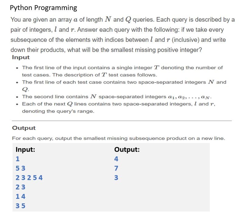 Python Programming
You are given an array a of length N and Q queries. Each query is described by a
pair of integers, l and r. Answer each query with the following: if we take every
subsequence of the elements with indices between l and r (inclusive) and write
down their products, what will be the smallest missing positive integer?
Input
• The first line of the input contains a single integer T denoting the number of
test cases. The description of T test cases follows.
• The first line of each test case contains two space-separated integers N and
Q.
The second line contains N space-separated integers a1, a2, . . ,aN.
• Each of the next Q lines contains two space-separated integers, I and r,
denoting the query's range.
Output
For each query, output the smallest missing subsequence product on a new line.
Input:
Output:
1
4
53
7
23254
3
23
14
35
