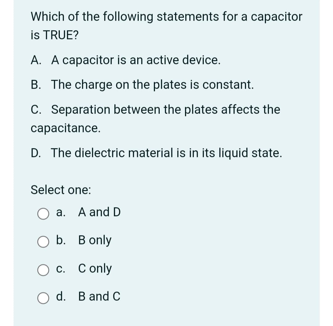Which of the following statements for a capacitor
is TRUE?
A. A capacitor is an active device.
B. The charge on the plates is constant.
C. Separation between the plates affects the
capacitance.
D. The dielectric material is in its liquid state.
Select one:
a. A and D
O b. B only
О с. Сonly
C only
d. B and C
