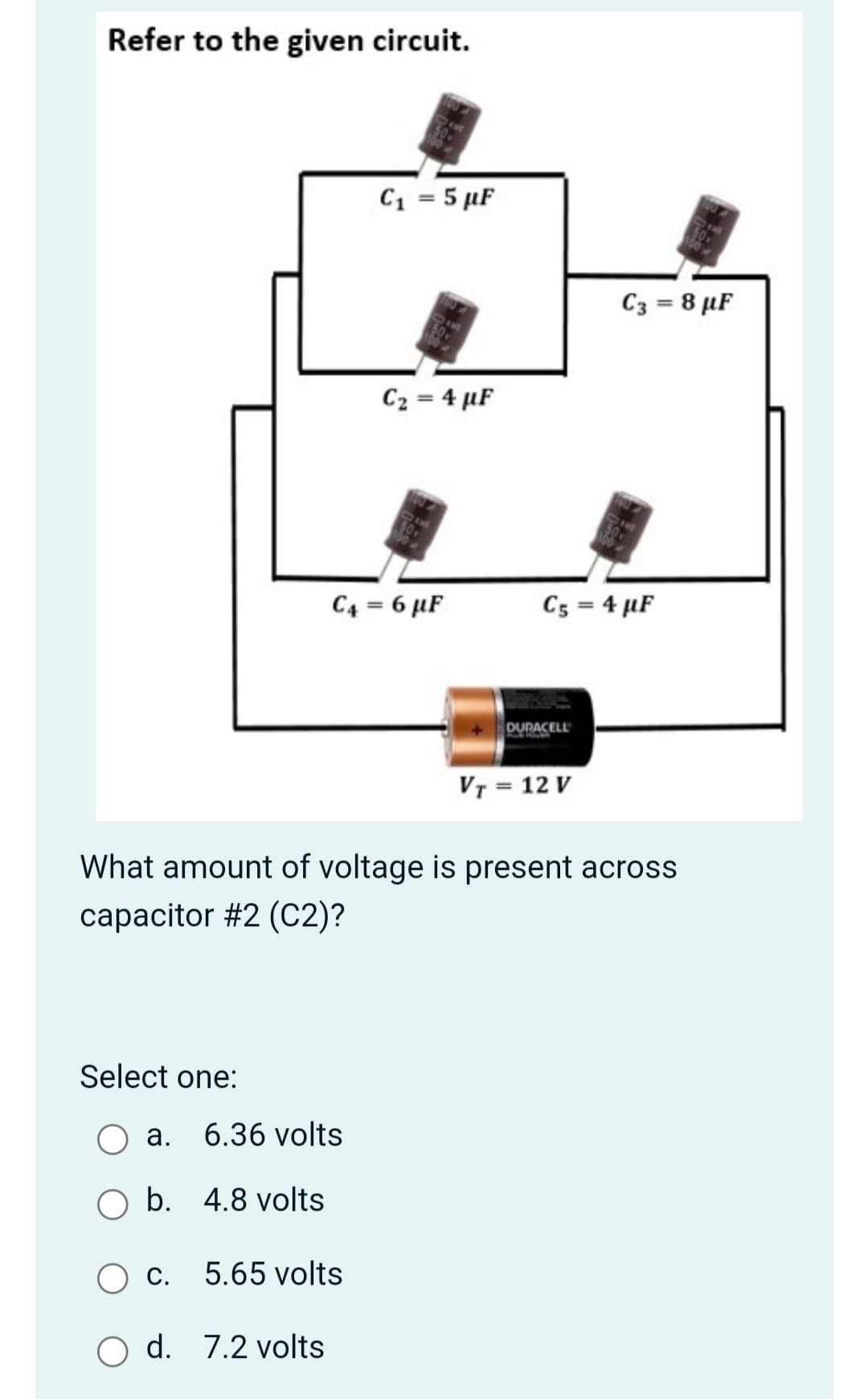 Refer to the given circuit.
C1 = 5 µF
C3 = 8 µF
C2 = 4 µF
C4 = 6 µF
C5 = 4 µF
DURACELL
Vr = 12 V
What amount of voltage is present across
capacitor #2 (C2)?
Select one:
а.
6.36 volts
O b. 4.8 volts
С.
5.65 volts
O d. 7.2 volts
