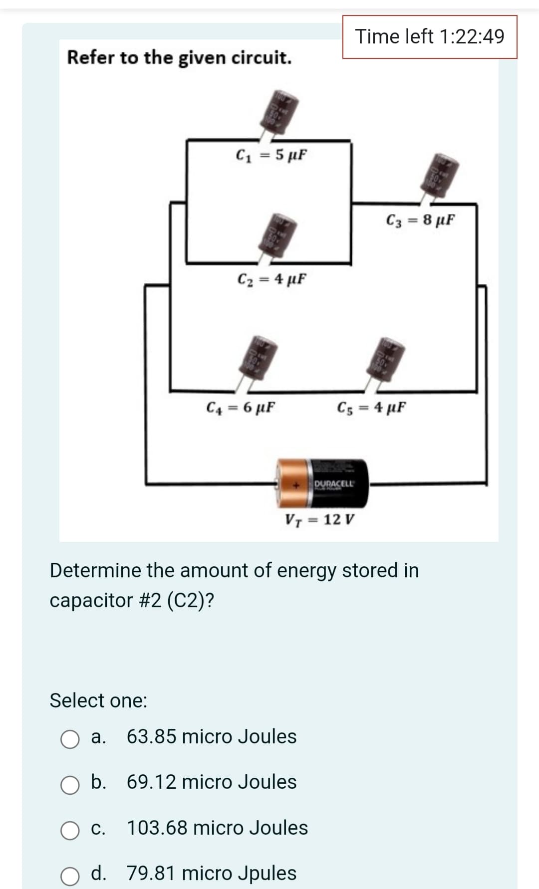 Time left 1:22:49
Refer to the given circuit.
C1 = 5 µF
C3 = 8 µF
C2 = 4 µF
C4 = 6 µF
C5 = 4 µF
DURACELL
VT = 12 V
Determine the amount of energy stored in
capacitor #2 (C2)?
Select one:
а.
63.85 micro Joules
O b. 69.12 micro Joules
O c.
103.68 micro Joules
d. 79.81 micro Jpules

