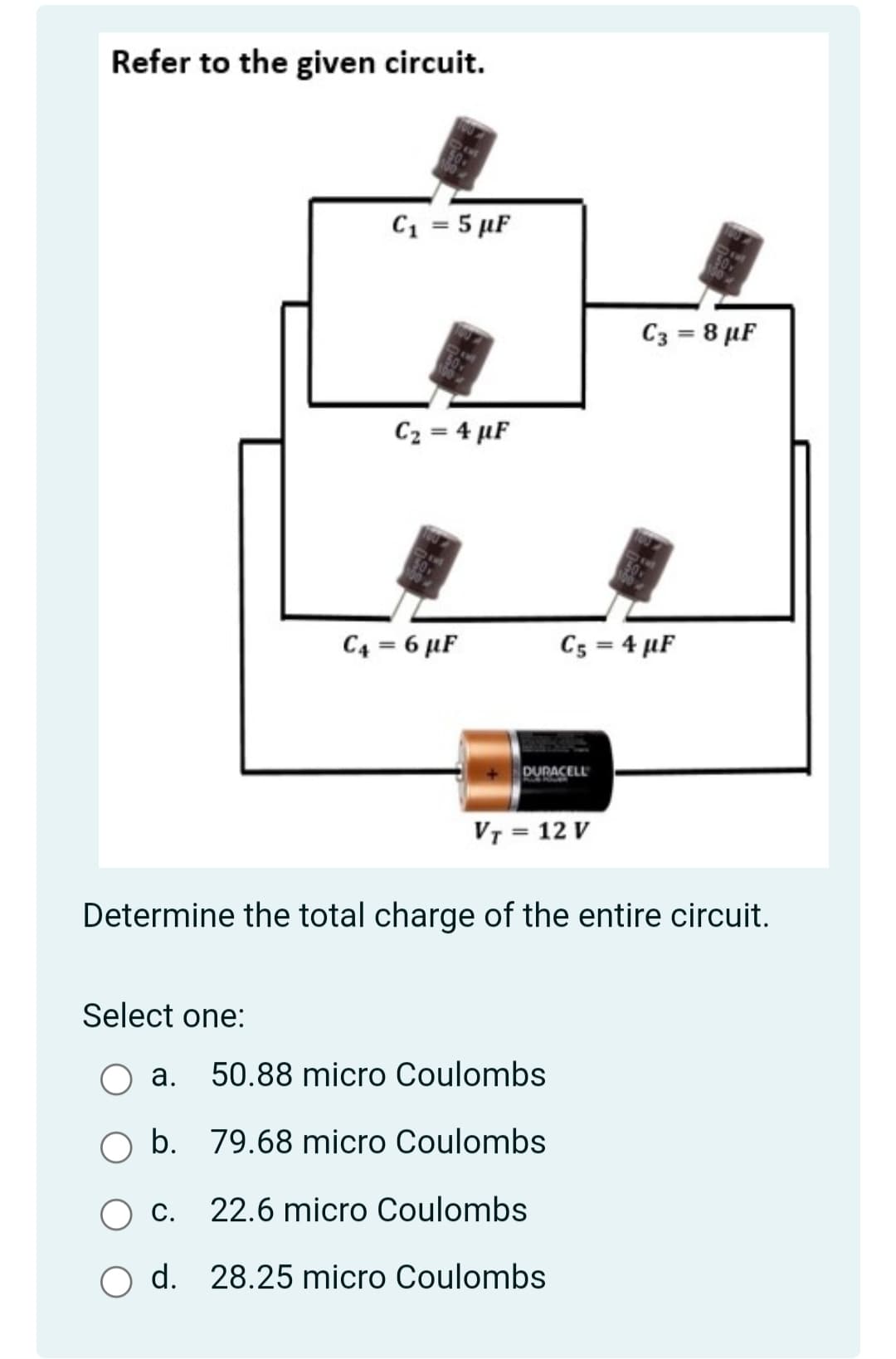 Refer to the given circuit.
C1 = 5 µF
C3 = 8 µF
C2 = 4 µF
C4 = 6 µF
C5 = 4 µF
DURACELL
VT = 12 V
Determine the total charge of the entire circuit.
Select one:
а.
50.88 micro Coulombs
O b. 79.68 micro Coulombs
С.
22.6 micro Coulombs
d. 28.25 micro Coulombs

