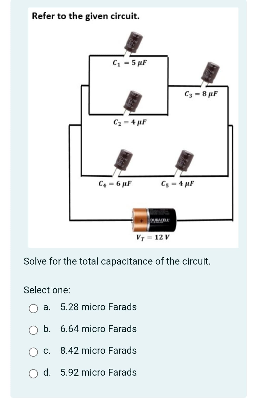 Refer to the given circuit.
C1 = 5 µF
C3 = 8 µF
C2 = 4 µF
C4 = 6 µF
Cs = 4 µF
DURACELL
VT = 12 V
Solve for the total capacitance of the circuit.
Select one:
а.
5.28 micro Farads
b. 6.64 micro Farads
С.
8.42 micro Farads
O d. 5.92 micro Farads
