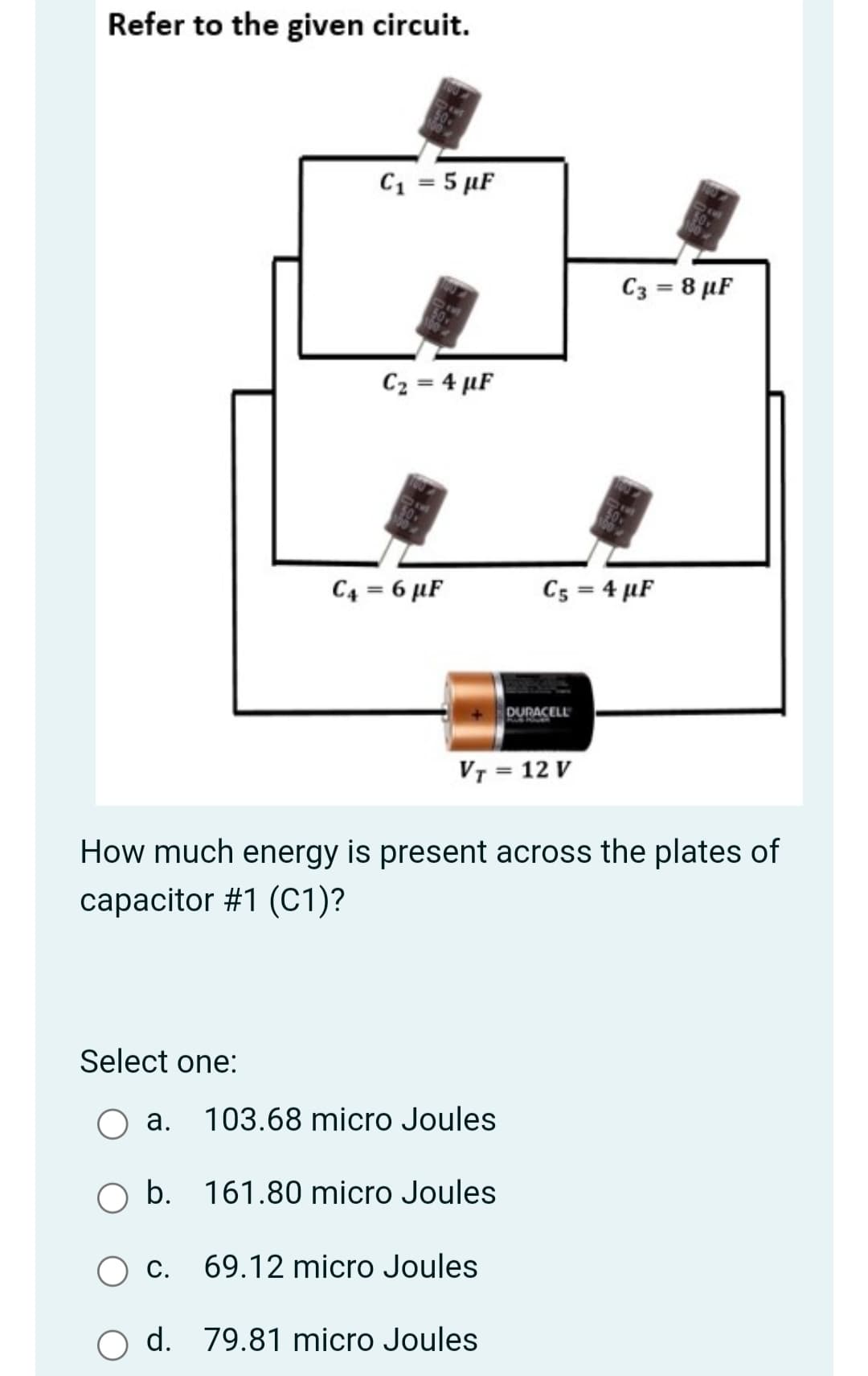 Refer to the given circuit.
C1 = 5 µF
C3 = 8 µF
C2 = 4 µF
C4 = 6 µF
C5 = 4 µF
DURACELL
VT = 12 V
How much energy is present across the plates of
capacitor #1 (C1)?
Select one:
а.
103.68 micro Joules
b. 161.80 micro Joules
С.
69.12 micro Joules
d. 79.81 micro Joules

